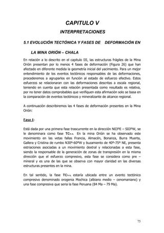 75
CAPITULO V
INTERPRETACIONES
5.1 EVOLUCIÓN TECTÓNICA Y FASES DE DEFORMACIÓN EN
LA MINA ORIÓN – CHALA
En relación a lo descrito en el capitulo III, las estructuras frágiles de la Mina
Orión presentan por lo menos 4 fases de deformación (Figura 26) que han
afectado en diferente medida la geometría inicial del yacimiento. Para un mejor
entendimiento de los eventos tectónicos responsables de las deformaciones,
procederemos a agruparlos en función al estado de esfuerzo efectivo. Estos
esfuerzos se relacionaran con las deformaciones descritas a escala regional,
teniendo en cuenta que esta relación presentada como resultado es relativa,
por no tener datos comprobables que verifiquen esta afirmación solo se basa en
la comparación de eventos tectónicos y mineralizante de alcance regional.
A continuación describiremos las 4 fases de deformación presentes en la Mina
Orión:
Fase I:
Está dada por una primera fase trascurrente en la dirección N03ºE – S03ºW, se
le denominara como fase TCN-S. En la mina Orión se ha observado este
movimiento en las vetas fallas Francia, Almacén, Bonanza, Burra Muerta,
Gallera y Cristina de rumbo N30º-60ºW y buzamiento de 40º-75º NE, presenta
estriaciones asociadas a un movimiento dextral y relacionadas a esta fase,
siendo la responsable de la generación de zonas de transpresión en la misma
dirección que el esfuerzo compresivo, esta fase se considera como pre –
mineral y es una de las que se observa con mayor claridad en las diversas
estructuras presentes en la mina.
En tal sentido, la fase TCN-S, estaría ubicada entre un evento tectónico
compresivo denominado orogenia Mochica (albiano medio – cenomaniano) y
una fase compresiva que seria la fase Peruana (84 Ma – 79 Ma).
 