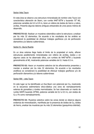 82
Sector Veta Tauro
En esta área se observo una estructura mineralizada de nombre veta Tauro con
característica alteración de Skarn, con rumbo N400
-500
W y buzando 750
NE,
potencias variables de 0.4 a 0.9 m, tiene un relleno de óxidos de hierro y cobre,
arcillas. Presenta algunas labores antiguas artesanales de unos pocos metros de
desarrollo.
PROYECTO 02: Realizar un muestreo sistemático sobre la estructura y analizar
por Au más 32 elementos. De acuerdo a los resultados de los análisis se
considerará la posibilidad de efectuar trabajos geofísicos y/o de perforación
diamantina y/o labores subterráneas.
Sector N - Burra Muerta
Es un área extensa llega hasta el limite de la propiedad al norte, afloran
estructuras posiblemente mineralizadas con relleno de arcillas, óxidos y en
algunos casos se ha observado sílice, con rumbos de N400
-600
W y buzando
generalmente al NE, mostrando potencias variables de 0.1 hasta 0.5 m.
PROYECTO 03: Hacer un muestreo selectivo de los afloramientos presentes y
mandar a analizar por Au más 32 elementos. De acuerdo a los resultados
analíticos se considerará la posibilidad de efectuar trabajos geofísicos y/o de
perforación diamantina y/o labores subterráneas
Sector NW - veta Tauro
En este lugar se ha identificado un Exo-Skarn con potencial por Cu, mostrando
en la secuencia sedimentaria silico-clástica una zona de reemplazamiento
extensa de granatitas y niveles marmolizados. Se han observado un manto de
rumbo N400
E buzando 250
NW, potencia variable de 0.2 a 0.5 m, con óxidos de
Cu y Fe como reemplazamiento.
PROYECTO 04: Muestreo selectivo sobre las zonas donde se observa alguna
evidencia de mineralización, manifiesta por la presencia de óxidos de Cu, óxidos
de hierro, analizar las muestras por Au más 32 elementos (geoquímica distrital).
 