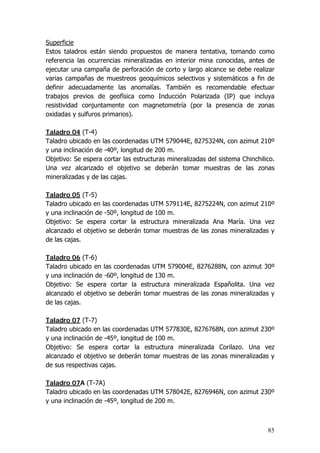 85
Superficie
Estos taladros están siendo propuestos de manera tentativa, tomando como
referencia las ocurrencias mineralizadas en interior mina conocidas, antes de
ejecutar una campaña de perforación de corto y largo alcance se debe realizar
varias campañas de muestreos geoquímicos selectivos y sistemáticos a fin de
definir adecuadamente las anomalías. También es recomendable efectuar
trabajos previos de geofísica como Inducción Polarizada (IP) que incluya
resistividad conjuntamente con magnetometría (por la presencia de zonas
oxidadas y sulfuros primarios).
Taladro 04 (T-4)
Taladro ubicado en las coordenadas UTM 579044E, 8275324N, con azimut 210º
y una inclinación de -40º, longitud de 200 m.
Objetivo: Se espera cortar las estructuras mineralizadas del sistema Chinchilico.
Una vez alcanzado el objetivo se deberán tomar muestras de las zonas
mineralizadas y de las cajas.
Taladro 05 (T-5)
Taladro ubicado en las coordenadas UTM 579114E, 8275224N, con azimut 210º
y una inclinación de -50º, longitud de 100 m.
Objetivo: Se espera cortar la estructura mineralizada Ana María. Una vez
alcanzado el objetivo se deberán tomar muestras de las zonas mineralizadas y
de las cajas.
Taladro 06 (T-6)
Taladro ubicado en las coordenadas UTM 579004E, 8276288N, con azimut 30º
y una inclinación de -60º, longitud de 130 m.
Objetivo: Se espera cortar la estructura mineralizada Españolita. Una vez
alcanzado el objetivo se deberán tomar muestras de las zonas mineralizadas y
de las cajas.
Taladro 07 (T-7)
Taladro ubicado en las coordenadas UTM 577830E, 8276768N, con azimut 230º
y una inclinación de -45º, longitud de 100 m.
Objetivo: Se espera cortar la estructura mineralizada Corilazo. Una vez
alcanzado el objetivo se deberán tomar muestras de las zonas mineralizadas y
de sus respectivas cajas.
Taladro 07A (T-7A)
Taladro ubicado en las coordenadas UTM 578042E, 8276946N, con azimut 230º
y una inclinación de -45º, longitud de 200 m.
 