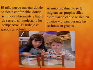 El niño puede trabajar donde     Al niño usualmente se le
se sienta confortable, donde     asignan sus propias sillas
 se mueva libremente y hable     estimulando el que se sienten
 de secreto sin molestar a los   quietos y oigan, durante las
 compañeros. El trabajo en       sesiones en grupos.
grupos es voluntario.
 