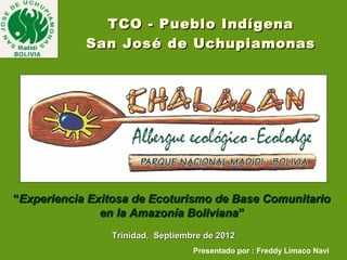 TCO - Pueblo Indígena
            San José de Uchupiamonas




“Experiencia Exitosa de Ecoturismo de Base Comunitario
               en la Amazonía Boliviana”
                Trinidad, Septiembre de 2012
                                  Presentado por : Freddy Limaco Navi
 
