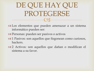 
 Los elementos que pueden amenazar a un sistema
informático pueden ser:
 Personas: pueden ser pasivos o activos
 1 Pasivos: son aquellos que fisgonean como curiosos,
hackers.
 2 Activos: son aquellos que dañan o modifican el
sistema a su favor.
DE QUE HAY QUE
PROTEGERSE
 