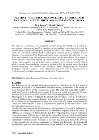 * Corresponding Author
Journal of Environmental Protection and Ecology. 11, No 2, 499-505 (2010)
INTERNATIONAL TREATIES CONCERNING CHEMICAL AND
BIOLOGICAL AGENTS. THEIR IMPLEMENTATION IN GREECE.
Eleni Bergele1
, Michail Chalaris2*
1
Ministry of Interior/Department of Attiki, 14 Platonos st, 15351 Pallini, Tel:+302103511511,
E-mail: eleni_bergele@yahoo.gr
2
Hellenic Fire Corps Headquarters/ Direction Health and Safety, 31 Piraeus Str, 10553
Athens, Tel.: +302105287572, Fax.: +302105287422, Email: mchalaris@chem.uoa.gr
ABSTRACT
The wide use of chemical and biological weapons during the World War I urged the
international community to launch negotiations on international conventions concerning the
prohibition of chemical and biological weapons use, that is, the Geneva Protocol (signed in
1925), the Convention on the prohibition of biological weapons (in 1972) and the Chemical
Weapons Convention (in 1993). Undoubtedly, these three conventions have played a key role
to the prevention of using such substances in terrorist attacks. Nevertheless, their failure to
assure efficient verification methods of implementation, being a great preoccupation of
member states, requires innovative improvement strategies. Greece, being a member state to
all three treaties, is accused to be reluctant to implement fully the treaties, due to the lack of
interest concerning the chemical and biological threat, disregarding its vulnerable
geographic situation. Hence, a clear institutional framework and the empowerment of
verification and control mechanisms are considered to be indispensable.
KEY WORDS: Chemical, Biological, Weapons, Convention, Greece
1. AIMS:
The deliberate use of chemical and biological agents to cause harm to life and health of
populations as well as to the environment and infrastructure, is considered to be among the
most dangerous threats of the contemporary world. The small but respectable number of
incidents of chemical and biological weapons deliberate use, which have occurred till today
increases the global concern about terrorist attack risks with deplorable effects. [2,3,7,8].
The purpose of the paper is to present the international conventions about the prohibition of
chemical and biological weapons, because, first and foremost, it is necessary to understand
the conditions of the development of these new threats for life, health and environment.
Hence, this paper attempts to make a comprehensive approach to the application of these
international conventions in Greece.
Our objective is to illustrate the significant role of the application of chemical and biological
weapons conventions in the organization of an appropriate response system in Greece. In
addition, our objective is to demonstrate the possibility of participation, decision making and
cooperation among different actors, such as the Central Government, Local Authorities and
citizens concerning the planning, prevention, preparation, public information, management
and mitigation of such hazards. Moreover, in the same way, this paper displays the problems
of the international conventions application in Greece and highlights the institutional,
organizational, practical and educational deficiencies observed in the case of Greece. Those
 