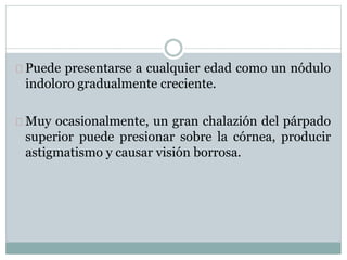 Puede presentarse a cualquier edad como un nódulo
indoloro gradualmente creciente.
Muy ocasionalmente, un gran chalazión del párpado
superior puede presionar sobre la córnea, producir
astigmatismo y causar visión borrosa.
 
