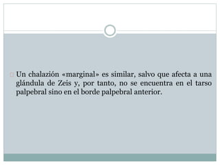 Un chalazión «marginal» es similar, salvo que afecta a una
glándula de Zeis y, por tanto, no se encuentra en el tarso
palpebral sino en el borde palpebral anterior.
 