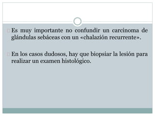 Es muy importante no confundir un carcinoma de
glándulas sebáceas con un «chalazión recurrente».
En los casos dudosos, hay que biopsiar la lesión para
realizar un examen histológico.
 