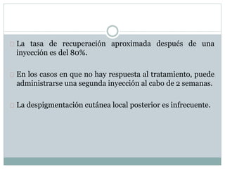 La tasa de recuperación aproximada después de una
inyección es del 80%.
En los casos en que no hay respuesta al tratamiento, puede
administrarse una segunda inyección al cabo de 2 semanas.
La despigmentación cutánea local posterior es infrecuente.
 