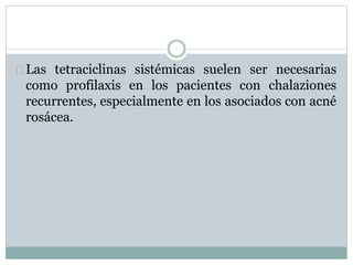 Las tetraciclinas sistémicas suelen ser necesarias
como profilaxis en los pacientes con chalaziones
recurrentes, especialmente en los asociados con acné
rosácea.
 