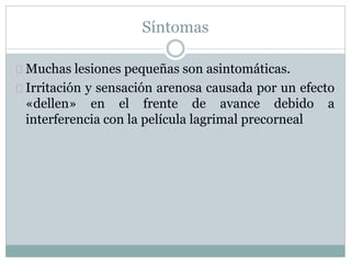 Síntomas
Muchas lesiones pequeñas son asintomáticas.
Irritación y sensación arenosa causada por un efecto
«dellen» en el frente de avance debido a
interferencia con la película lagrimal precorneal
 