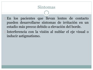 Síntomas
En los pacientes que llevan lentes de contacto
pueden desarrollarse síntomas de irritación en un
estadio más precoz debido a elevación del borde.
Interferencia con la visión al nublar el eje visual o
inducir astigmatismo.
 