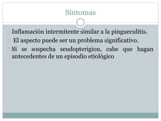 Síntomas
Inflamación intermitente similar a la pingueculitis.
El aspecto puede ser un problema significativo.
Si se sospecha seudopterigion, cabe que hagan
antecedentes de un episodio etiológico
 