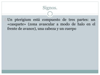 Signos.
Un pterigium está compuesto de tres partes: un
«casquete» (zona avascular a modo de halo en el
frente de avance), una cabeza y un cuerpo
 