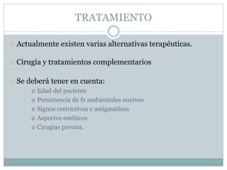 TRATAMIENTO
Actualmente existen varias alternativas terapéuticas.
Cirugía y tratamientos complementarios
Se deberá tener en cuenta:
 Edad del paciente
 Persistencia de fx ambientales nocivos
 Signos restrictivos y astigmáticos
 Aspectos estéticos
 Cirugías previas.
 
