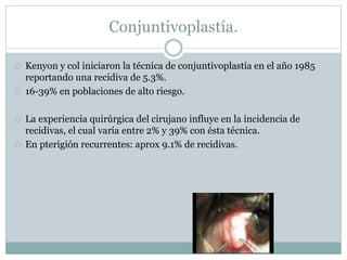 Kenyon y col iniciaron la técnica de conjuntivoplastía en el año 1985
reportando una recidiva de 5.3%.
16-39% en poblaciones de alto riesgo.
La experiencia quirúrgica del cirujano influye en la incidencia de
recidivas, el cual varía entre 2% y 39% con ésta técnica.
En pterigión recurrentes: aprox 9.1% de recidivas.
Conjuntivoplastía.
 