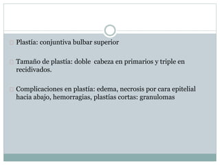 Plastía: conjuntiva bulbar superior
Tamaño de plastía: doble cabeza en primarios y triple en
recidivados.
Complicaciones en plastía: edema, necrosis por cara epitelial
hacia abajo, hemorragias, plastías cortas: granulomas
 