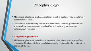 Pathophysiology
• Meiboiman glands are a sebaceous glands found in eyelids. They secrete Oily
components of tears.
• Chalazia are inflammatory lesions that form due to stasis of gland secretion
with resultant inspissation of gland orifice and incite a granulomatous
inflammatory response.
• Conjunctival granuloma.
• Meibomian glands are embedded in the tarsal plate of the eyelids; therefore,
edema due blockage of these glands is ordinarily contained to the conjunctival
portion of the lid.
 