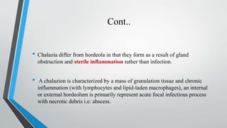 Cont..
• Chalazia differ from hordeola in that they form as a result of gland
obstruction and sterile inflammation rather than infection.
• A chalazion is characterized by a mass of granulation tissue and chronic
inflammation (with lymphocytes and lipid-laden macrophages), an internal
or external hordeolum is primarily represent acute focal infectious process
with necrotic debris i.e: abscess.
 