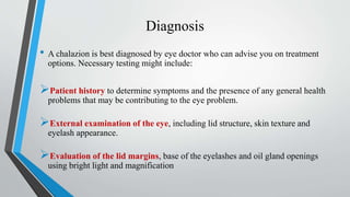 Diagnosis
• A chalazion is best diagnosed by eye doctor who can advise you on treatment
options. Necessary testing might include:
Patient history to determine symptoms and the presence of any general health
problems that may be contributing to the eye problem.
External examination of the eye, including lid structure, skin texture and
eyelash appearance.
Evaluation of the lid margins, base of the eyelashes and oil gland openings
using bright light and magnification
 