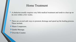 Home Treatment
• A chalazion usually requires very little medical treatment and tends to clear up on
its own within a few weeks.
• There are several safe ways to promote drainage and speed up the healing process.
These include:
Warm Compresses.
Gentle Massage.
Over-the-Counter.
 