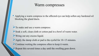 Warm compresses
• Applying a warm compress to the affected eye can help soften any hardened oil
blocking the gland ducts.
To make and use a warm compress:
Soak a soft, clean cloth or cotton pad in a bowl of warm water.
Wring out any excess liquid.
Apply the damp cloth or pad to the eyelid for 10–15 minutes.
Continue wetting the compress often to keep it warm.
Repeat this several times a day until the swelling goes down.
 