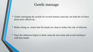 Gentle massage
• Gently massaging the eyelids for several minutes each day can help the oil ducts
drain more effectively.
• Before doing so, ensure that the hands are clean to reduce the risk of infection.
• Once the chalazion begins to drain, keep the area clean and avoid touching it
with bare hands.
 