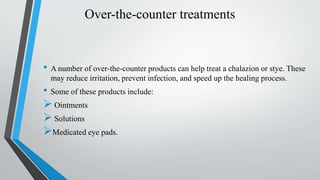 Over-the-counter treatments
• A number of over-the-counter products can help treat a chalazion or stye. These
may reduce irritation, prevent infection, and speed up the healing process.
• Some of these products include:
 Ointments
 Solutions
Medicated eye pads.
 