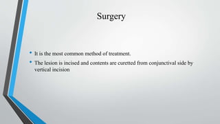 Surgery
• It is the most common method of treatment.
• The lesion is incised and contents are curetted from conjunctival side by
vertical incision
 