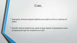 Cont..
• Improperly drained marginal chalazia can result in trichiasis and loss of
lashes.
• Partially drained chalazia can result in large masses of granulation tissue
prolapsing through the conjunctiva or skin.
 
