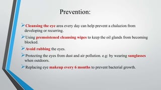Prevention:
Cleansing the eye area every day can help prevent a chalazion from
developing or recurring.
Using premoistened cleansing wipes to keep the oil glands from becoming
blocked.
Avoid rubbing the eyes.
Protecting the eyes from dust and air pollution. e.g: by wearing sunglasses
when outdoors.
Replacing eye makeup every 6 months to prevent bacterial growth.
 