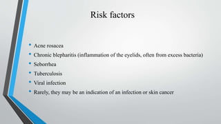 Risk factors
• Acne rosacea
• Chronic blepharitis (inflammation of the eyelids, often from excess bacteria)
• Seborrhea
• Tuberculosis
• Viral infection
• Rarely, they may be an indication of an infection or skin cancer
 