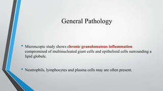 General Pathology
• Microscopic study shows chronic granulomatous inflammation
compromised of multinucleated giant cells and epithelioid cells surrounding a
lipid globule.
• Neutrophils, lymphocytes and plasma cells may are often present.
 