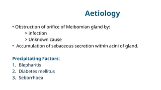 Aetiology
• Obstruction of orifice of Meibomian gland by:
> infection
> Unknown cause
• Accumulation of sebaceous secretion within acini of gland.
Precipitating Factors:
1. Blepharitis
2. Diabetes mellitus
3. Seborrhoea
 
