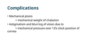 Complications
• Mechanical ptosis
> mechanical weight of chalazion
• Astigmatism and blurring of vision due to
> mechanical pressure over 12’o clock position of
cornea
 