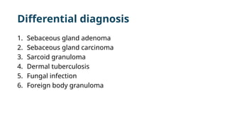 Differential diagnosis
1. Sebaceous gland adenoma
2. Sebaceous gland carcinoma
3. Sarcoid granuloma
4. Dermal tuberculosis
5. Fungal infection
6. Foreign body granuloma
 