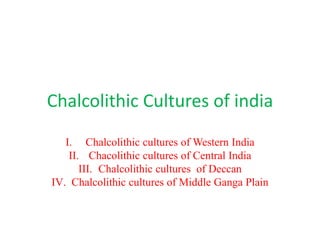 Chalcolithic Cultures of india
I. Chalcolithic cultures of Western India
II. Chacolithic cultures of Central India
III. Chalcolithic cultures of Deccan
IV. Chalcolithic cultures of Middle Ganga Plain
 