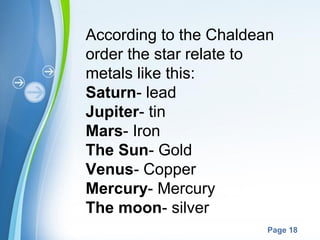According to the Chaldean
order the star relate to
metals like this:
Saturn- lead
Jupiter- tin
Mars- Iron
The Sun- Gold
Venus- Copper
Mercury- Mercury
The moon- silver
Powerpoint Templates
Page 18