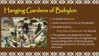 ҉ A symbol of power.
҉ Great source of pride to the people.
҉ Possibly built by…
King Nebuchadnezzar II in 600 BC
҉ The gardens are believed to have
been a remarkable feat of engineering:
an ascending series of tiered gardens
containing all manner of trees, shrubs,
and vines.
Hanging Gardens of Babylon
 