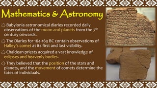 Mathematics & Astronomy
҉ Babylonia astronomical diaries recorded daily
observations of the moon and planets from the 7th
century onwards.
҉ The Diaries for 164-163 BC contain observations of
Halley’s comet at its first and last visibility.
҉ Chaldean priests acquired a vast knowledge of
eclipses and heavenly bodies.
҉ They believed that the position of the stars and
planets, and the movement of comets determine the
fates of individuals.
 