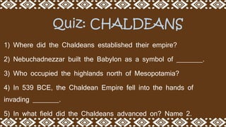 1) Where did the Chaldeans established their empire?
2) Nebuchadnezzar built the Babylon as a symbol of _______.
3) Who occupied the highlands north of Mesopotamia?
4) In 539 BCE, the Chaldean Empire fell into the hands of
invading _______.
5) In what field did the Chaldeans advanced on? Name 2.
Quiz: CHALDEANS
 