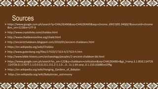 Sources
 https://www.google.com.ph/search?q=CHALDEANS&oq=CHALDEANS&aqs=chrome..69i57j0l5.340j0j7&sourceid=chrome
&es_sm=122&ie=UTF-8
 http://www.crystalinks.com/chaldea.html
 http://www.chaldeansonline.org/chald.html
 http://ancientchaldeans.blogspot.com/2010/01/ancient-chaldeans.html
 https://en.wikipedia.org/wiki/Chaldea
 http://www.gutenberg.org/files/17323/17323-h/17323-h.htm
 http://www.bible-history.com/archaeology/peoples/2-ancient-chaldean-bb.html
 https://www.google.com.ph/search?es_sm=122&q=chaldeans+civilization&oq=CHALDEANS+&gs_l=serp.3.1.0l10.114726
.114726.0.117077.1.1.0.0.0.0.211.211.2-1.1.0....0...1c.1.64.serp..0.1.210.UG08EncOfRg
 https://en.wikipedia.org/wiki/Hanging_Gardens_of_Babylon
 https://en.wikipedia.org/wiki/Babylonian_astronomy
 