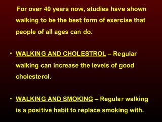 For over 40 years now, studies have shown walking to be the best form of exercise that people of all ages can do. WALKING AND CHOLESTROL  – Regular walking can increase the levels of good cholesterol. WALKING AND SMOKING  – Regular walking is a positive habit to replace smoking with. 
