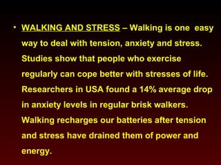 • WALKING AND STRESS – Walking is one easy 
way to deal with tension, anxiety and stress. 
Studies show that people who exercise 
regularly can cope better with stresses of life. 
Researchers in USA found a 14% average drop 
in anxiety levels in regular brisk walkers. 
Walking recharges our batteries after tension 
and stress have drained them of power and 
energy. 
 