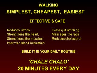 WWAALLKKIINNGG 
SIMPLEST, CHEAPEST, EASIEST 
EFFECTIVE & SAFE 
Reduces Stress Helps quit smoking 
Strengthens the heart, Massages the legs 
Strengthens the muscles, Reduces cholesterol 
Improves blood circulation 
BUILD IT IN YOUR DAILY ROUTINE 
‘‘CCHHAALLEE CCHHAALLOO’’ 
20 MINUTES EVERY DAY 
 