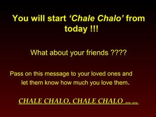 You will start ‘‘CChhaallee CChhaalloo’’ from 
today !!! 
What about your friends ???? 
Pass on this message to your loved ones and 
let them know how much you love them. 
CCHHAALLEE CCHHAALLOO,, CCHHAALLEE CCHHAALLOO ………… 
 
