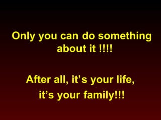 Only you can do something 
about it !!!! 
After all, it’s your life, 
it’s your family!!! 
 