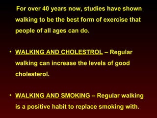 For over 40 years now, studies have shown 
walking to be the best form of exercise that 
people of all ages can do. 
• WALKING AND CHOLESTROL – Regular 
walking can increase the levels of good 
cholesterol. 
• WALKING AND SMOKING – Regular walking 
is a positive habit to replace smoking with. 
 