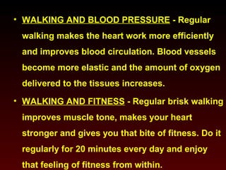 • WALKING AND BLOOD PRESSURE - Regular 
walking makes the heart work more efficiently 
and improves blood circulation. Blood vessels 
become more elastic and the amount of oxygen 
delivered to the tissues increases. 
• WALKING AND FITNESS - Regular brisk walking 
improves muscle tone, makes your heart 
stronger and gives you that bite of fitness. Do it 
regularly for 20 minutes every day and enjoy 
that feeling of fitness from within. 
 