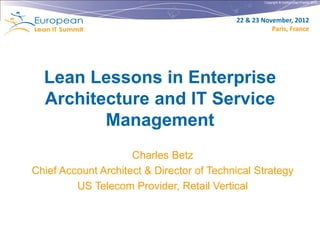 Copyright © Institut Lean France 2012




                                           22 & 23 November, 2012
                                                      Paris, France




  Lean Lessons in Enterprise
  Architecture and IT Service
         Management
                     Charles Betz
Chief Account Architect & Director of Technical Strategy
         US Telecom Provider, Retail Vertical
 