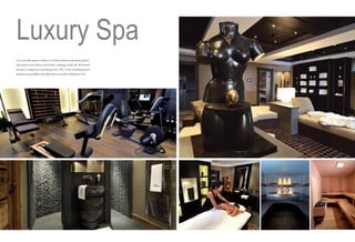 Luxury Spa
As you would expect to find in a 5* Hotel: steam room, sauna, jacuzzi,
relaxation room, fitness room and a massage room, are all located
around a sumptuous swimming pool. The 11,5m swimming pool
features an incredible water fall and is served by 4 flatscreen TVs.

 