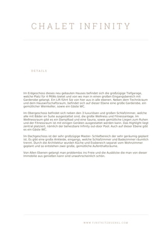 C H A L E T I N F I N I T Y
D E T A I L S
Im Erdgeschoss dieses neu gebauten Hauses befindet sich die großzügige Tiefgarage,
welche Platz für 4 PKWs bietet und von wo man in einen großen Eingangsbereich mit
Garderobe gelangt. Ein Lift führt Sie von hier aus in alle ebenen. Neben dem Technikraum
und dem Hauswirtschaftsraum, befindet sich auf dieser Ebene eine große Garderobe, ein
gemütlicher Weinkeller, sowie ein Gäste WC.
Im Obergeschoss befindet sich neben den 3 luxuriösen und großen Schlafzimmer, welche
alle mit Bäder en Suite ausgestattet sind, die große Wellness und Fitnessanlage. Im
Wellnessraum gibt es ein Dampfbad und eine Sauna, sowie gemütliche Liegen zum Ruhen
und der Fitnessraum ist mit einigen Geräten ausgestattet werden kann. Das Highlight liegt
zentral platziert, nämlich der beheizbare Infinity out-door Pool. Auch auf dieser Ebene gibt
es ein Gäste WC.
Im Dachgeschoss ist der sehr großzügige Master- Schlafbereich der sehr geräumig geplant
ist. Es gibt eine große Ankleide, eingangs, welche Schlafzimmer und Badezimmer räumlich
trennt. Durch die Architektur wurden Küche und Essbereich separat vom Wohnzimmer
geplant und so entstehen zwei große, gemütliche Aufenthaltsräume.
Von Allen Ebenen gelangt man problemlos ins Freie und die Ausblicke die man von dieser
Immobilie aus genießen kann sind unwahrscheinlich schön.
W W W . F I R S T K I T Z B U E H E L . C O M
 
